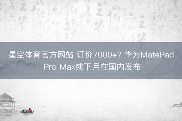 星空体育官方网站 订价7000+? 华为MatePad Pro Max或下月在国内发布