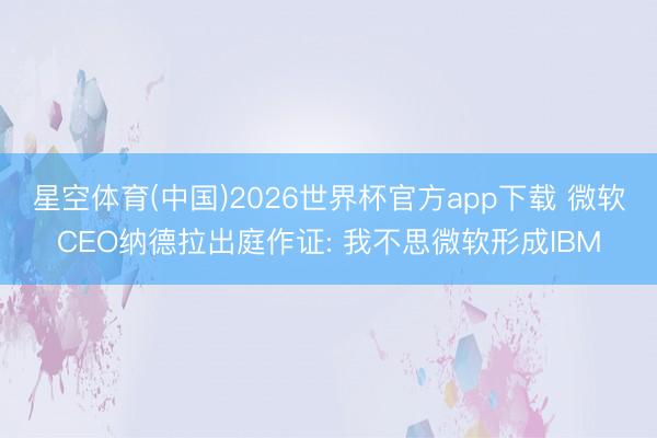 星空体育(中国)2026世界杯官方app下载 微软CEO纳德拉出庭作证: 我不思微软形成IBM