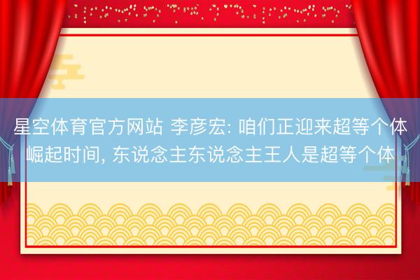 星空体育官方网站 李彦宏: 咱们正迎来超等个体崛起时间， 东说念主东说念主王人是超等个体