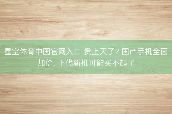 星空体育中国官网入口 贵上天了? 国产手机全面加价， 下代新机可能买不起了