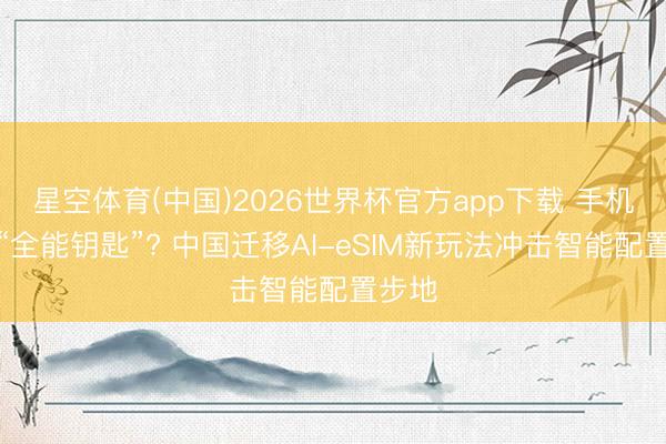 星空体育(中国)2026世界杯官方app下载 手机号变“全能钥匙”? 中国迁移AI-eSIM新玩法冲击智能配置步地
