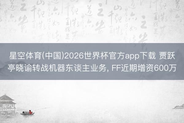 星空体育(中国)2026世界杯官方app下载 贾跃亭晓谕转战机器东谈主业务， FF近期增资600万