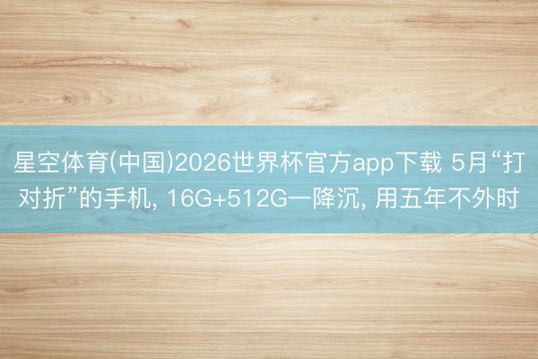 星空体育(中国)2026世界杯官方app下载 5月“打对折”的手机， 16G+512G一降沉， 用五年不外时