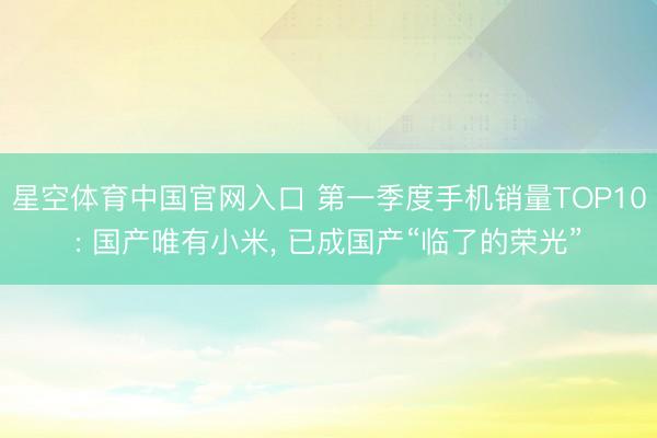 星空体育中国官网入口 第一季度手机销量TOP10: 国产唯有小米， 已成国产“临了的荣光”