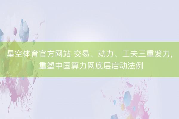 星空体育官方网站 交易、动力、工夫三重发力， 重塑中国算力网底层启动法例