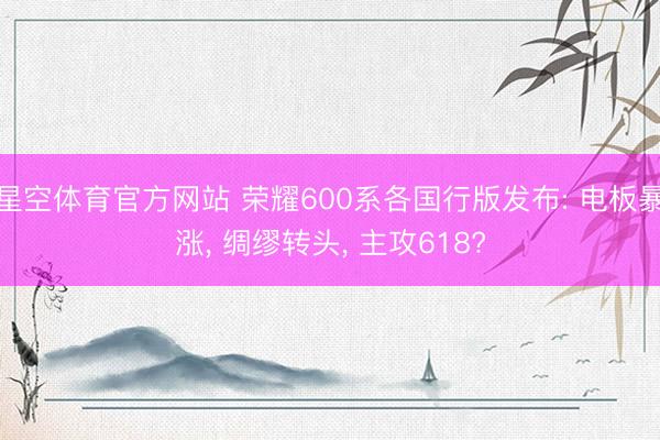 星空体育官方网站 荣耀600系各国行版发布: 电板暴涨， 绸缪转头， 主攻618?