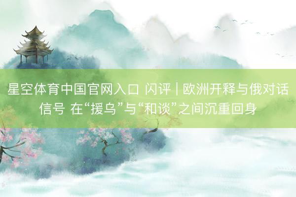 星空体育中国官网入口 闪评 | 欧洲开释与俄对话信号 在“援乌”与“和谈”之间沉重回身
