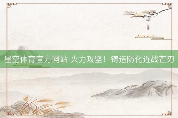星空体育官方网站 火力攻坚！铸造防化近战芒刃