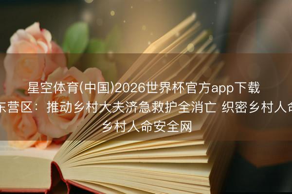 星空体育(中国)2026世界杯官方app下载 东营市东营区：推动乡村大夫济急救护全消亡 织密乡村人命安全网