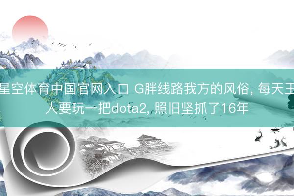 星空体育中国官网入口 G胖线路我方的风俗， 每天王人要玩一把dota2， 照旧坚抓了16年