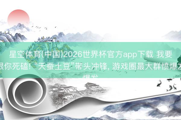 星空体育(中国)2026世界杯官方app下载 我要跟你死磕! “天蚕土豆”带头冲锋， 游戏圈最大群愤爆发