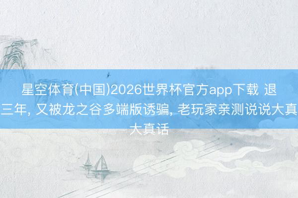 星空体育(中国)2026世界杯官方app下载 退谷三年， 又被龙之谷多端版诱骗， 老玩家亲测说说大真话