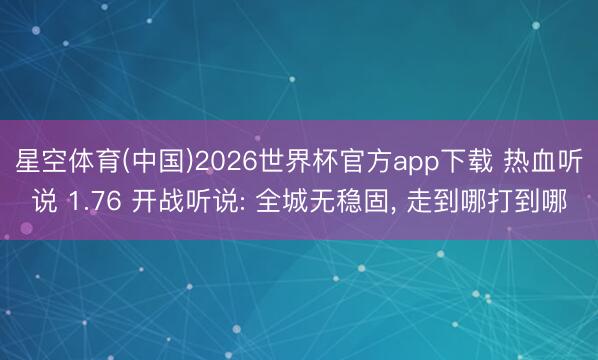 星空体育(中国)2026世界杯官方app下载 热血听说 1.76 开战听说: 全城无稳固， 走到哪打到哪