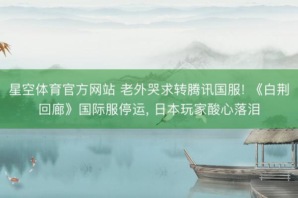 星空体育官方网站 老外哭求转腾讯国服! 《白荆回廊》国际服停运， 日本玩家酸心落泪