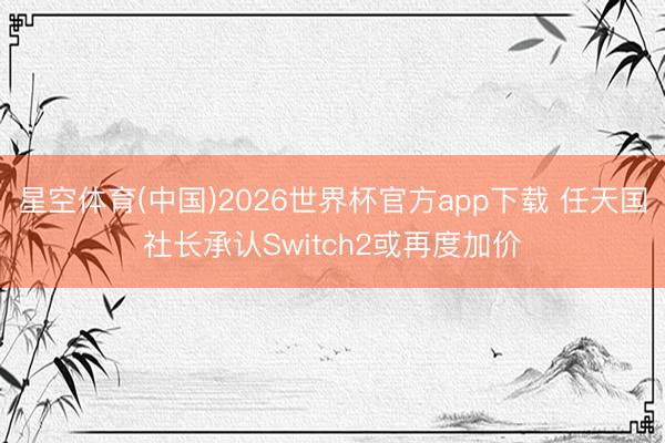星空体育(中国)2026世界杯官方app下载 任天国社长承认Switch2或再度加价
