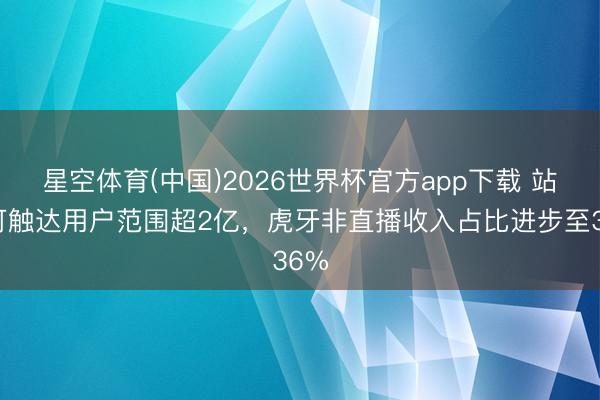 星空体育(中国)2026世界杯官方app下载 站外可触达用户范围超2亿，虎牙非直播收入占比进步至36%