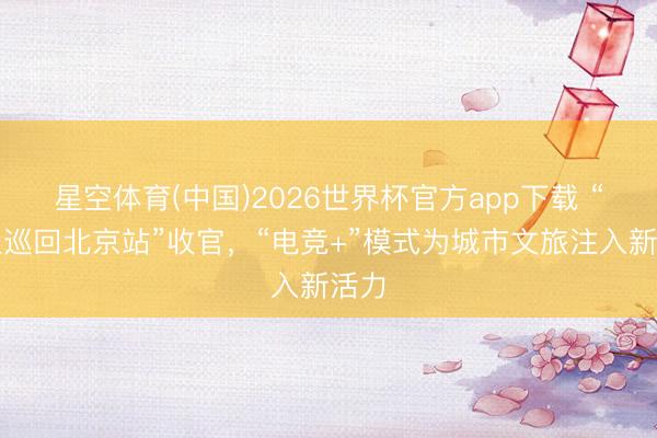 星空体育(中国)2026世界杯官方app下载 “丧胆巡回北京站”收官，“电竞+”模式为城市文旅注入新活力
