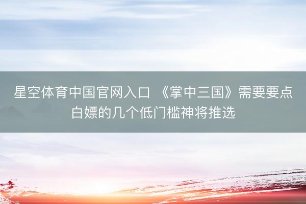 星空体育中国官网入口 《掌中三国》需要要点白嫖的几个低门槛神将推选