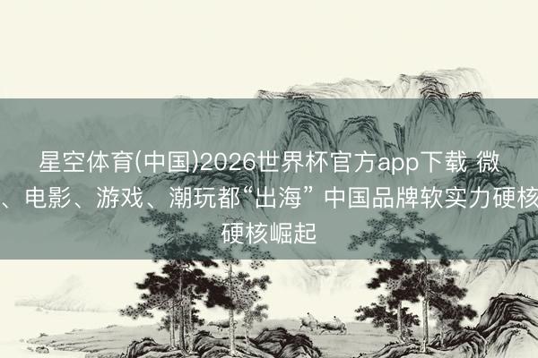星空体育(中国)2026世界杯官方app下载 微短剧、电影、游戏、潮玩都“出海” 中国品牌软实力硬核崛起