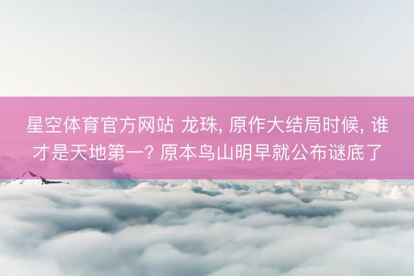星空体育官方网站 龙珠， 原作大结局时候， 谁才是天地第一? 原本鸟山明早就公布谜底了
