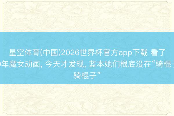 星空体育(中国)2026世界杯官方app下载 看了30年魔女动画， 今天才发现， 蓝本她们根底没在“骑棍子”