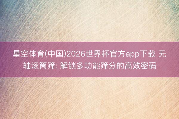 星空体育(中国)2026世界杯官方app下载 无轴滚筒筛: 解锁多功能筛分的高效密码
