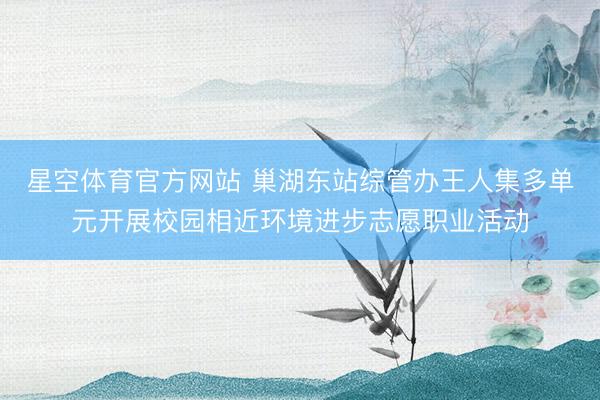 星空体育官方网站 巢湖东站综管办王人集多单元开展校园相近环境进步志愿职业活动