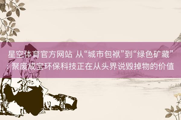 星空体育官方网站 从“城市包袱”到“绿色矿藏”: 聚废成宝环保科技正在从头界说毁掉物的价值