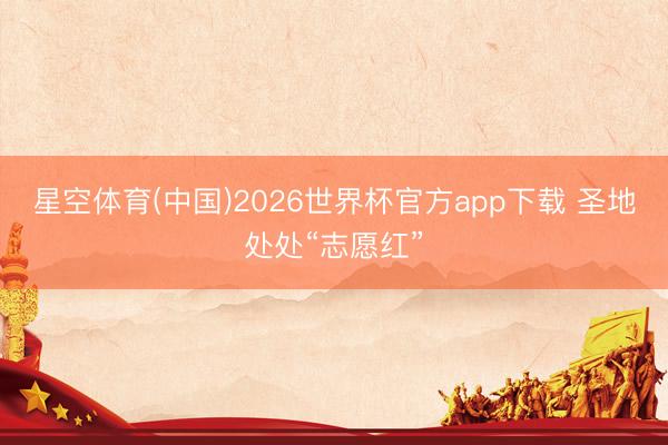 星空体育(中国)2026世界杯官方app下载 圣地处处“志愿红”