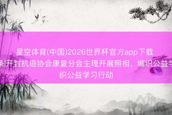 星空体育(中国)2026世界杯官方app下载 汴梁头条|开封抗癌协会康复分会主理开展照相、编织公益学习行动