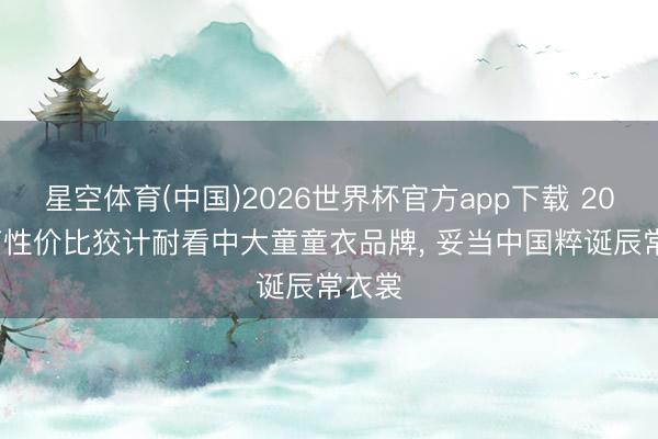星空体育(中国)2026世界杯官方app下载 2026 高性价比狡计耐看中大童童衣品牌， 妥当中国粹诞辰常衣裳