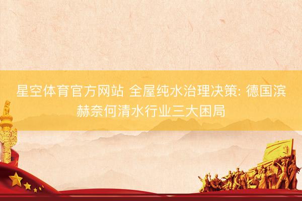 星空体育官方网站 全屋纯水治理决策: 德国滨赫奈何清水行业三大困局