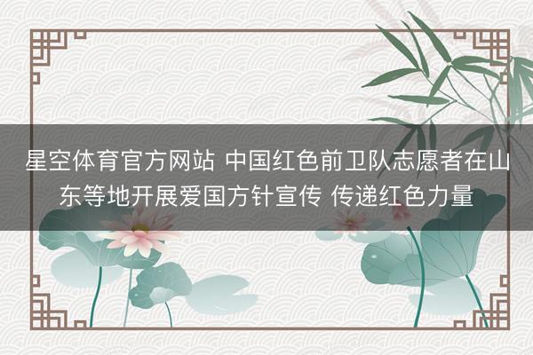 星空体育官方网站 中国红色前卫队志愿者在山东等地开展爱国方针宣传 传递红色力量