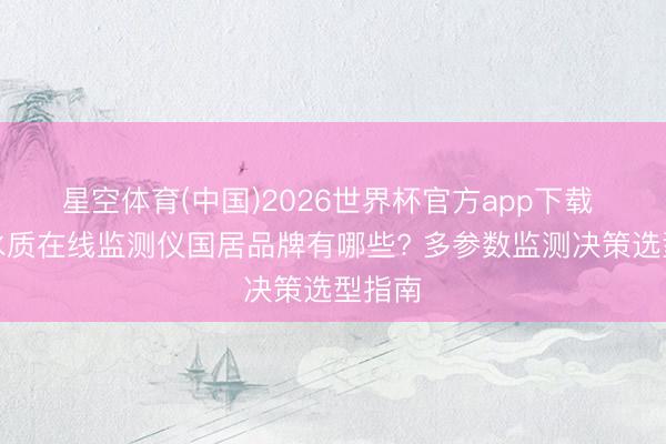 星空体育(中国)2026世界杯官方app下载 工业水质在线监测仪国居品牌有哪些? 多参数监测决策选型指南