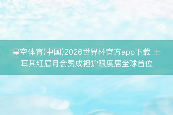 星空体育(中国)2026世界杯官方app下载 土耳其红眉月会赞成袒护限度居全球首位