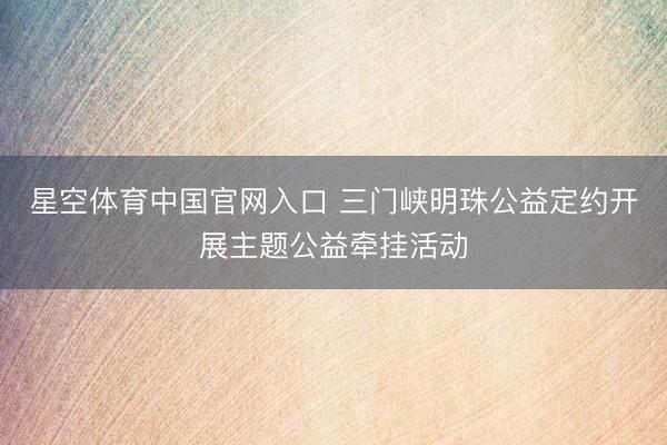 星空体育中国官网入口 三门峡明珠公益定约开展主题公益牵挂活动