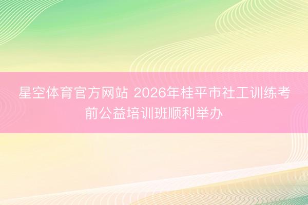 星空体育官方网站 2026年桂平市社工训练考前公益培训班顺利举办