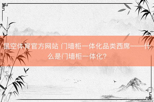 星空体育官方网站 门墙柜一体化品类西席——什么是门墙柜一体化?