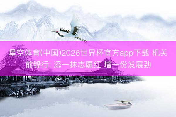 星空体育(中国)2026世界杯官方app下载 机关前锋行: 添一抹志愿红 增一份发展劲