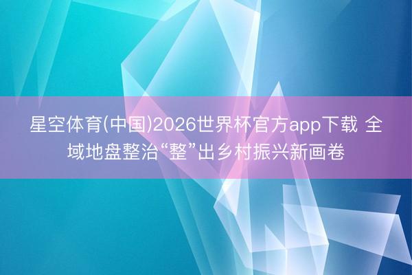 星空体育(中国)2026世界杯官方app下载 全域地盘整治“整”出乡村振兴新画卷