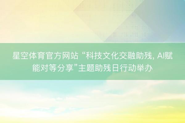 星空体育官方网站 “科技文化交融助残， AI赋能对等分享”主题助残日行动举办