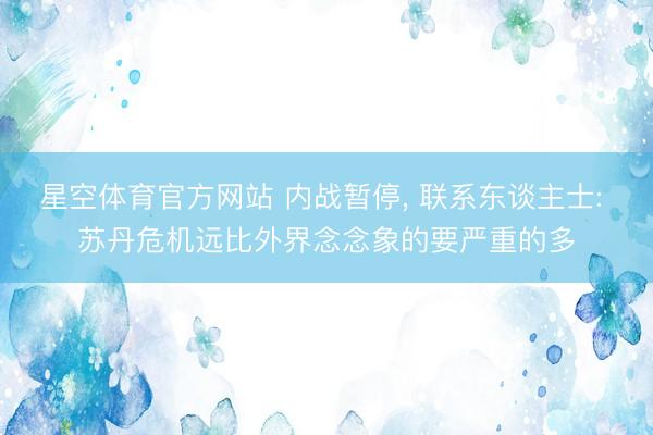 星空体育官方网站 内战暂停， 联系东谈主士: 苏丹危机远比外界念念象的要严重的多