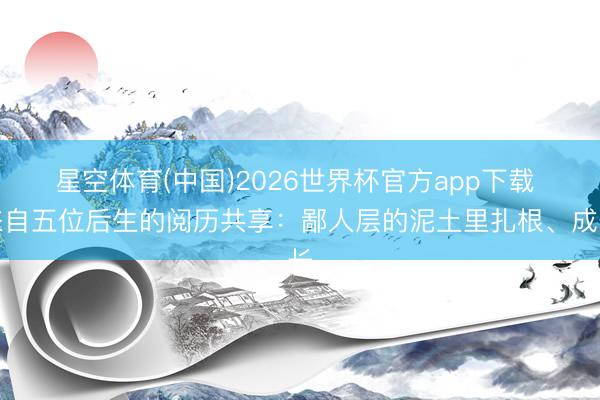 星空体育(中国)2026世界杯官方app下载 来自五位后生的阅历共享：鄙人层的泥土里扎根、成长