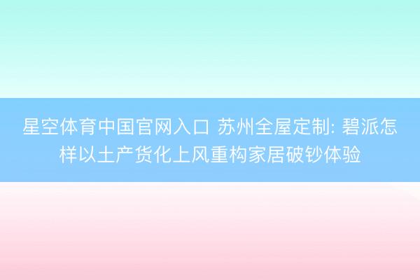 星空体育中国官网入口 苏州全屋定制: 碧派怎样以土产货化上风重构家居破钞体验