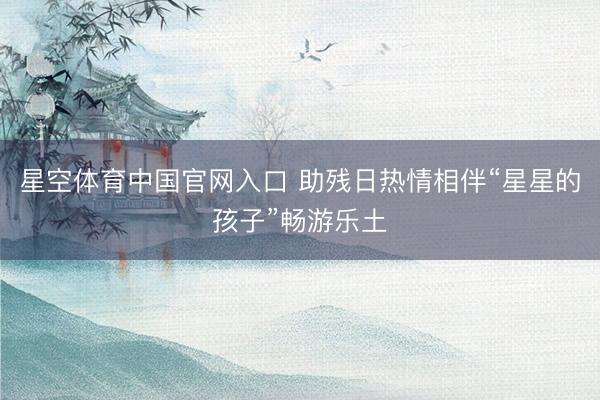 星空体育中国官网入口 助残日热情相伴“星星的孩子”畅游乐土