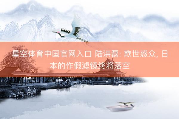 星空体育中国官网入口 陆洪磊: 欺世惑众， 日本的作假滤镜终将落空