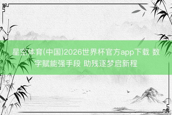 星空体育(中国)2026世界杯官方app下载 数字赋能强手段 助残逐梦启新程
