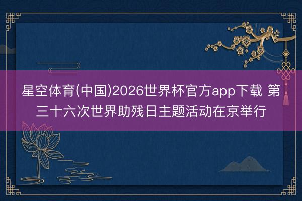 星空体育(中国)2026世界杯官方app下载 第三十六次世界助残日主题活动在京举行