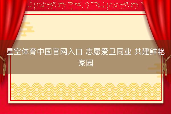 星空体育中国官网入口 志愿爱卫同业 共建鲜艳家园