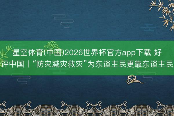 星空体育(中国)2026世界杯官方app下载 好评中国丨“防灾减灾救灾”为东谈主民更靠东谈主民